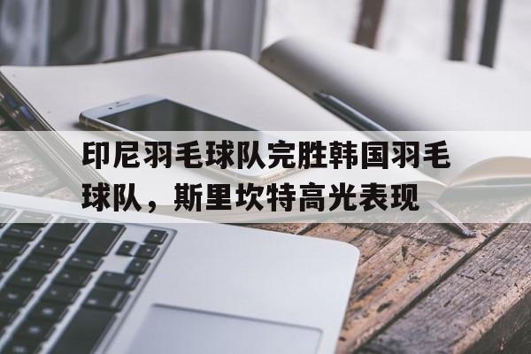 印尼羽毛球队完胜韩国羽毛球队,斯里坎特高光表现的简单介绍 印尼羽毛球队完胜韩国羽毛球队,斯里坎特高光表现的简单介绍